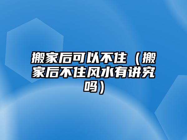 搬家后可以不住（搬家后不住风水有讲究吗）