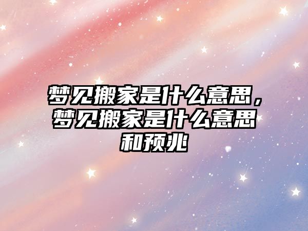 梦见搬家是什么意思，梦见搬家是什么意思和预兆