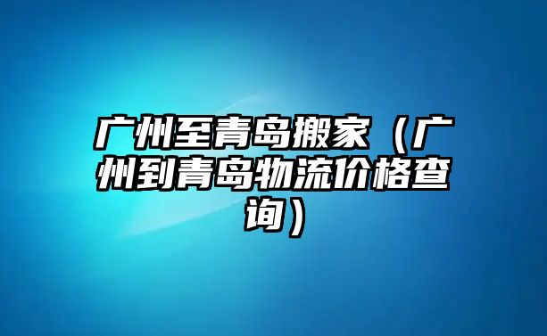 广州至青岛搬家（广州到青岛物流价格查询）