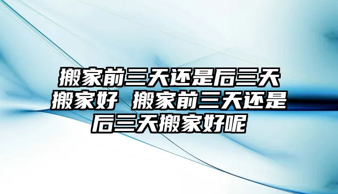 搬家前三天还是后三天搬家好 搬家前三天还是后三天搬家好呢