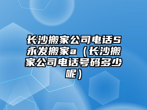 长沙搬家公司电话S永发搬家a（长沙搬家公司电话号m多少呢）