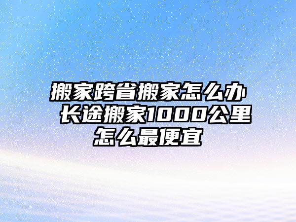 搬家跨省搬家怎么办 长途搬家1000公里怎么最便宜