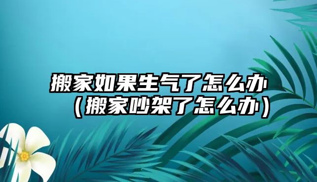 搬家如果生气了怎么办（搬家吵架了怎么办）