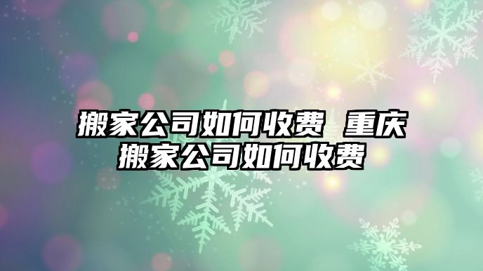 搬家公司如何收费 重庆搬家公司如何收费